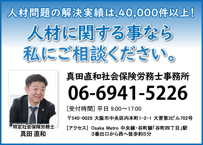 助成金情報提供、労務問題、就業規則作成｜フットワークが軽く、労務問題にかなりの情報通の社会保険労務士事務所｜大阪の特定社会保険労務士真田直和社会保険労務士事務所【対応地域】大阪府・兵庫県を中心に関西全域｜06-6941-5226(平日9:00〜17:00)｜アクセス 大阪市営地下鉄中央線・谷町線「谷町四丁目」駅3番出口上がって西へ徒歩5分｜〒540-0026 大阪市中央区内本町1-2-1 大晋第３ビル702号 TEL:06-6941-5226 FAX:06-7635-9506